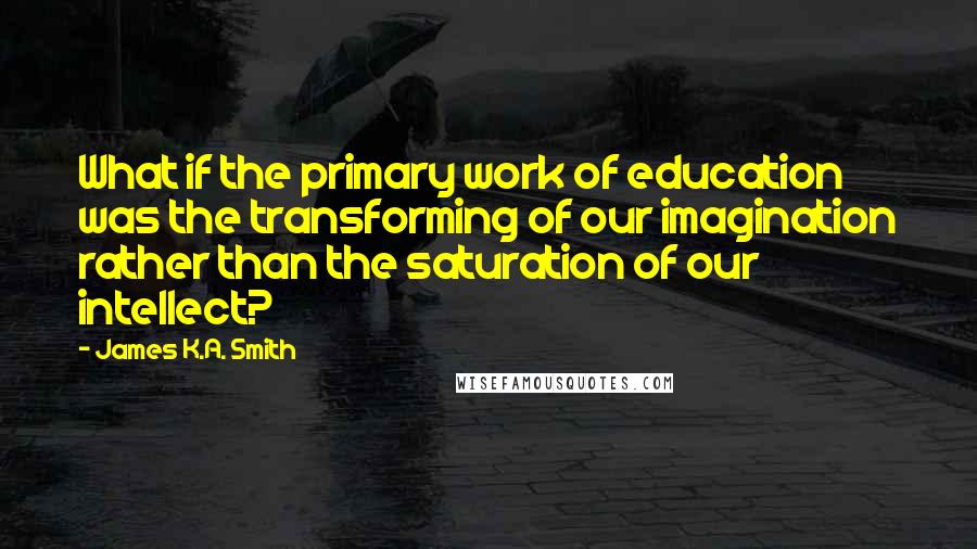 James K.A. Smith Quotes: What if the primary work of education was the transforming of our imagination rather than the saturation of our intellect?