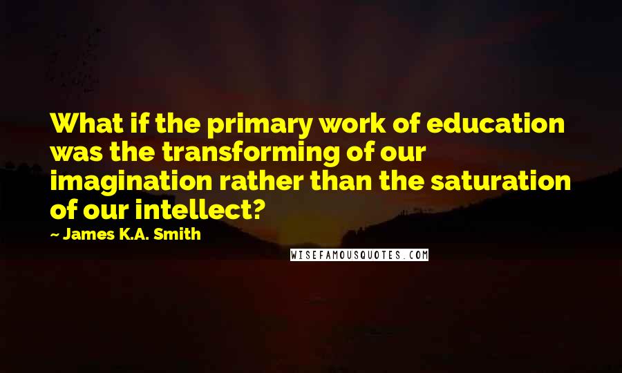 James K.A. Smith Quotes: What if the primary work of education was the transforming of our imagination rather than the saturation of our intellect?