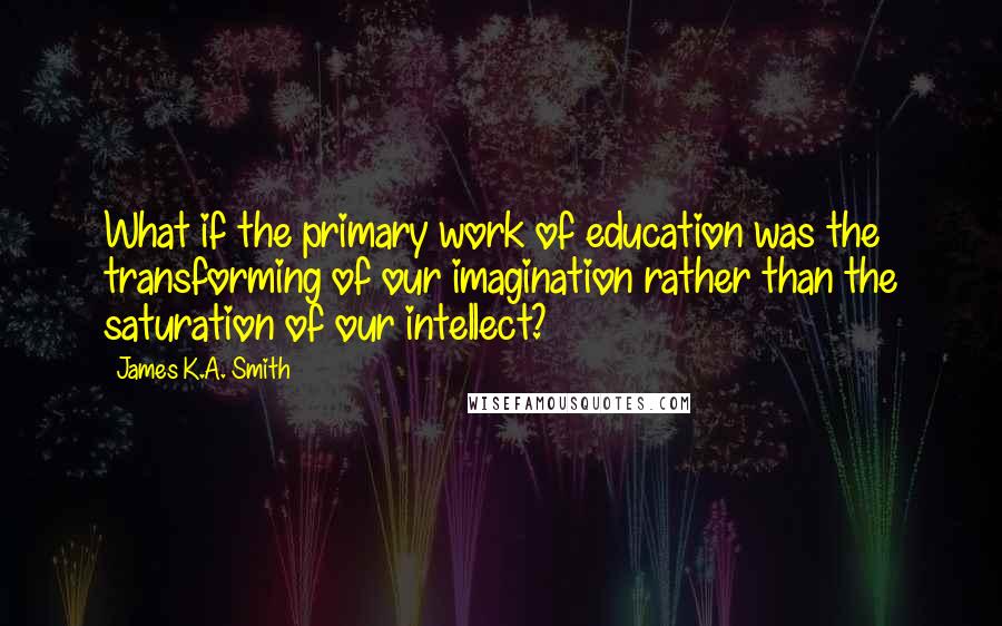 James K.A. Smith Quotes: What if the primary work of education was the transforming of our imagination rather than the saturation of our intellect?