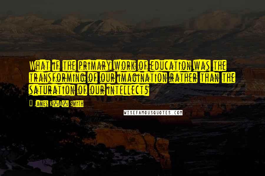 James K.A. Smith Quotes: What if the primary work of education was the transforming of our imagination rather than the saturation of our intellect?