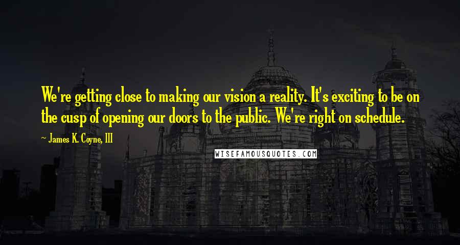 James K. Coyne, III Quotes: We're getting close to making our vision a reality. It's exciting to be on the cusp of opening our doors to the public. We're right on schedule.