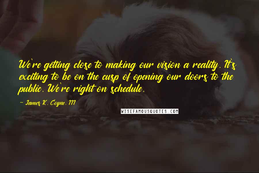 James K. Coyne, III Quotes: We're getting close to making our vision a reality. It's exciting to be on the cusp of opening our doors to the public. We're right on schedule.