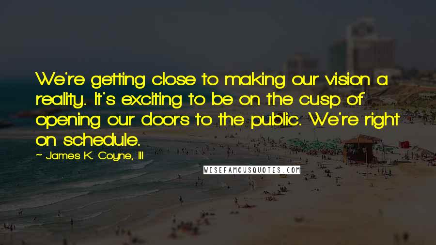 James K. Coyne, III Quotes: We're getting close to making our vision a reality. It's exciting to be on the cusp of opening our doors to the public. We're right on schedule.