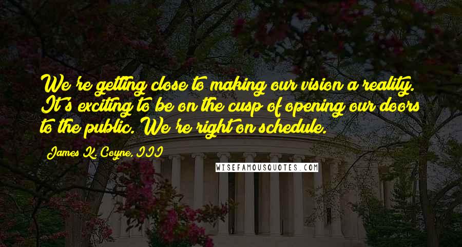 James K. Coyne, III Quotes: We're getting close to making our vision a reality. It's exciting to be on the cusp of opening our doors to the public. We're right on schedule.