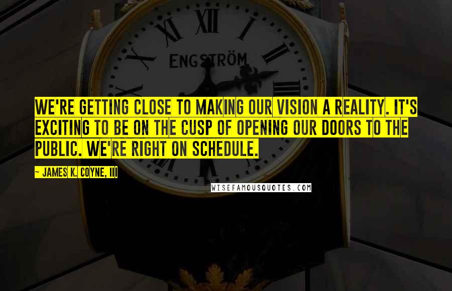 James K. Coyne, III Quotes: We're getting close to making our vision a reality. It's exciting to be on the cusp of opening our doors to the public. We're right on schedule.