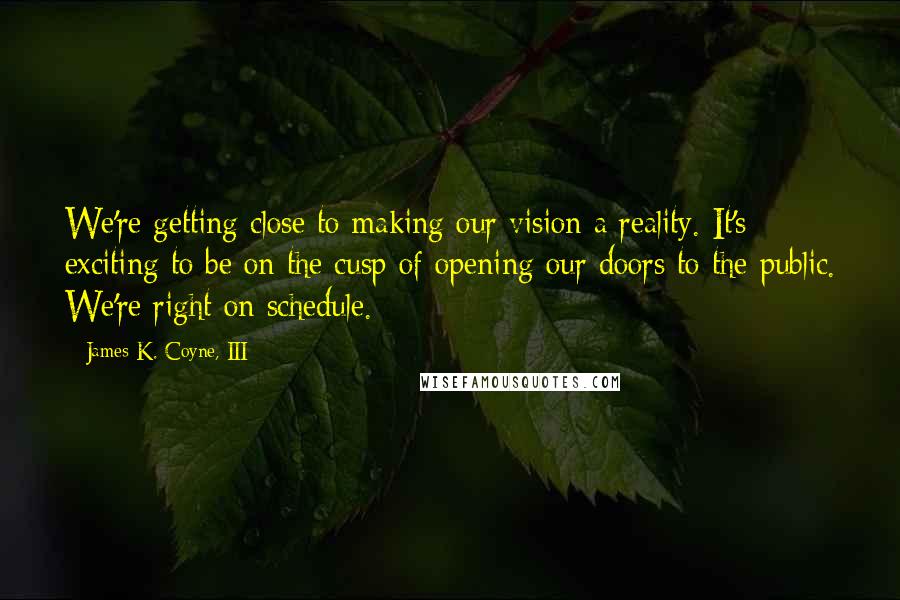 James K. Coyne, III Quotes: We're getting close to making our vision a reality. It's exciting to be on the cusp of opening our doors to the public. We're right on schedule.