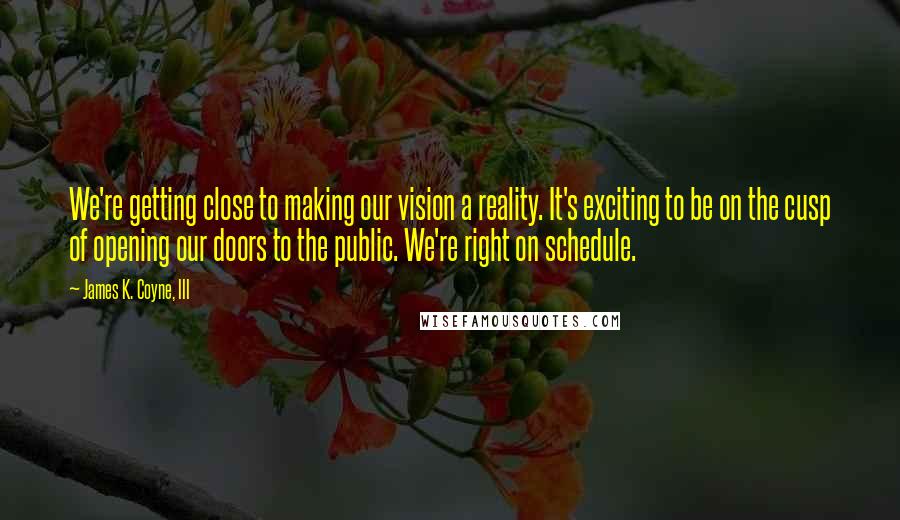 James K. Coyne, III Quotes: We're getting close to making our vision a reality. It's exciting to be on the cusp of opening our doors to the public. We're right on schedule.