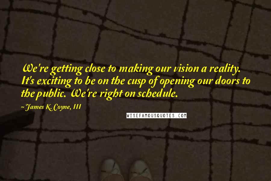 James K. Coyne, III Quotes: We're getting close to making our vision a reality. It's exciting to be on the cusp of opening our doors to the public. We're right on schedule.