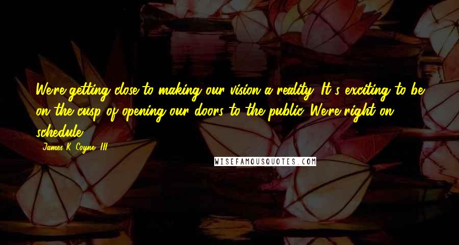 James K. Coyne, III Quotes: We're getting close to making our vision a reality. It's exciting to be on the cusp of opening our doors to the public. We're right on schedule.