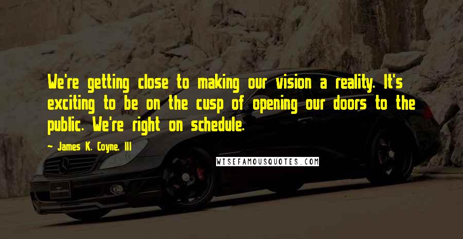 James K. Coyne, III Quotes: We're getting close to making our vision a reality. It's exciting to be on the cusp of opening our doors to the public. We're right on schedule.