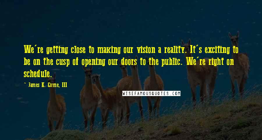 James K. Coyne, III Quotes: We're getting close to making our vision a reality. It's exciting to be on the cusp of opening our doors to the public. We're right on schedule.