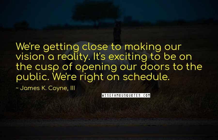 James K. Coyne, III Quotes: We're getting close to making our vision a reality. It's exciting to be on the cusp of opening our doors to the public. We're right on schedule.