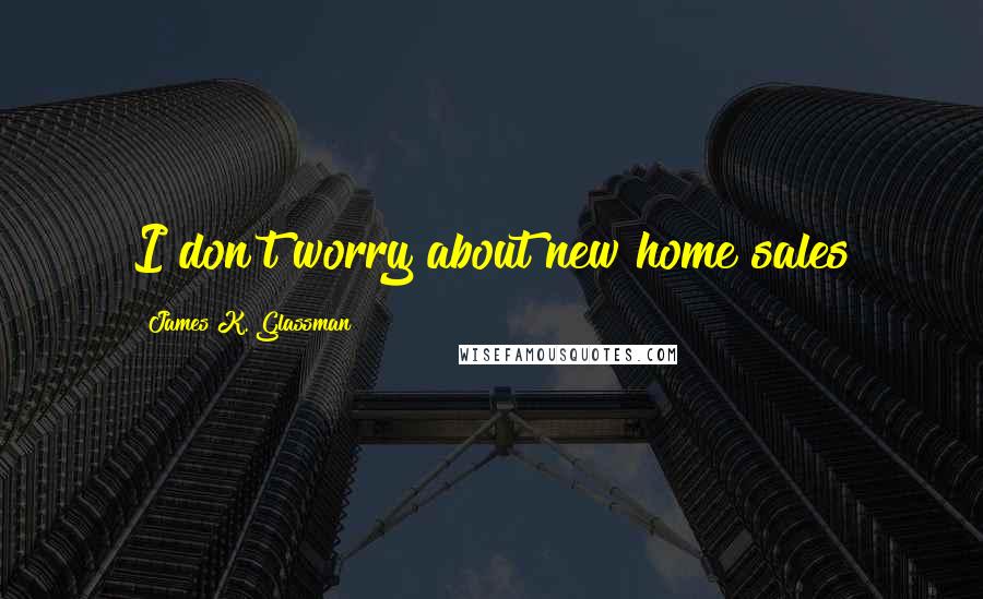 James K. Glassman Quotes: I don't worry about new home sales