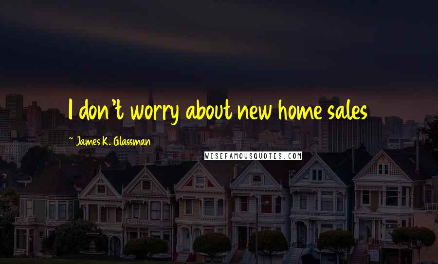 James K. Glassman Quotes: I don't worry about new home sales