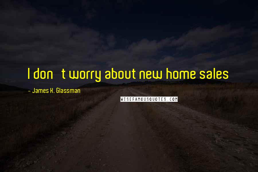 James K. Glassman Quotes: I don't worry about new home sales