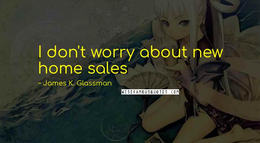 James K. Glassman Quotes: I don't worry about new home sales