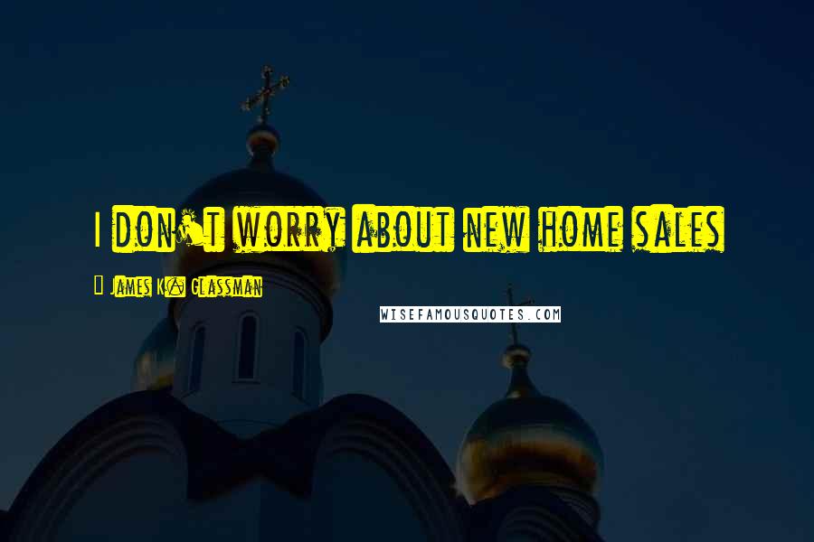 James K. Glassman Quotes: I don't worry about new home sales