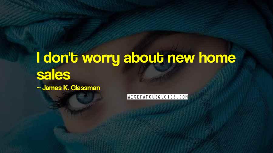 James K. Glassman Quotes: I don't worry about new home sales