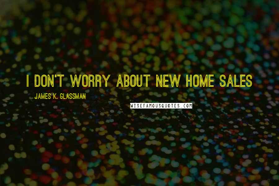 James K. Glassman Quotes: I don't worry about new home sales