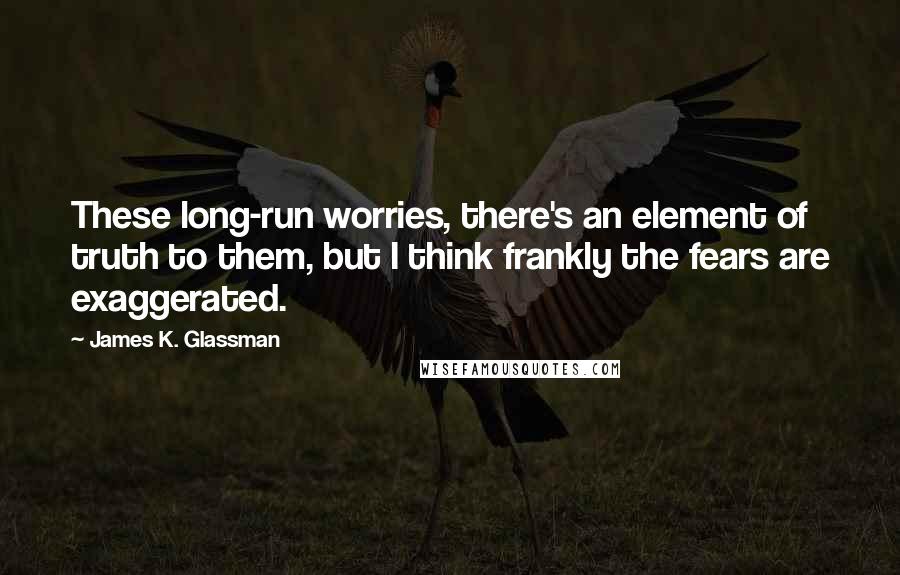 James K. Glassman Quotes: These long-run worries, there's an element of truth to them, but I think frankly the fears are exaggerated.