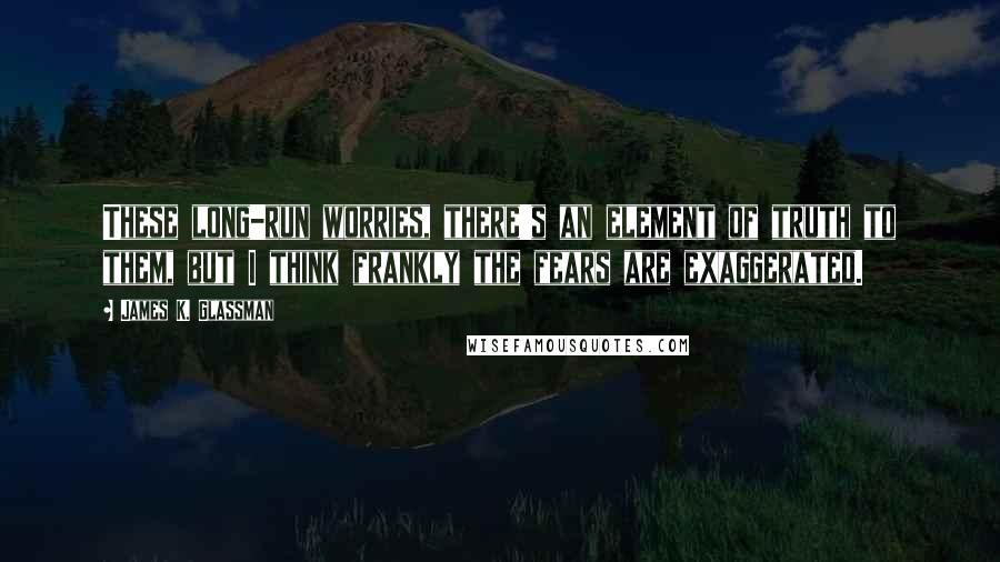 James K. Glassman Quotes: These long-run worries, there's an element of truth to them, but I think frankly the fears are exaggerated.