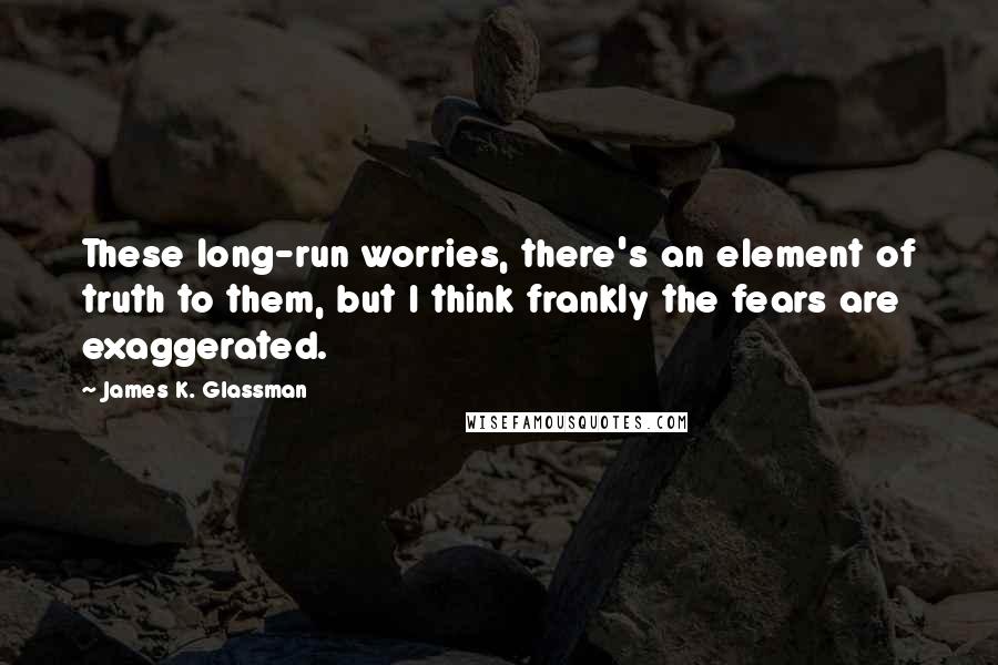 James K. Glassman Quotes: These long-run worries, there's an element of truth to them, but I think frankly the fears are exaggerated.