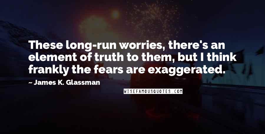 James K. Glassman Quotes: These long-run worries, there's an element of truth to them, but I think frankly the fears are exaggerated.