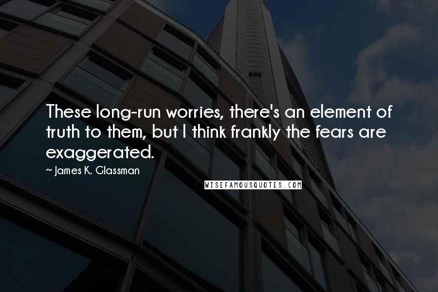 James K. Glassman Quotes: These long-run worries, there's an element of truth to them, but I think frankly the fears are exaggerated.