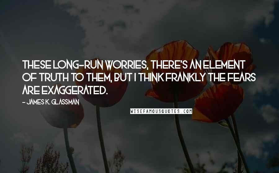 James K. Glassman Quotes: These long-run worries, there's an element of truth to them, but I think frankly the fears are exaggerated.