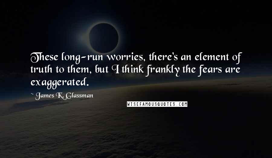 James K. Glassman Quotes: These long-run worries, there's an element of truth to them, but I think frankly the fears are exaggerated.