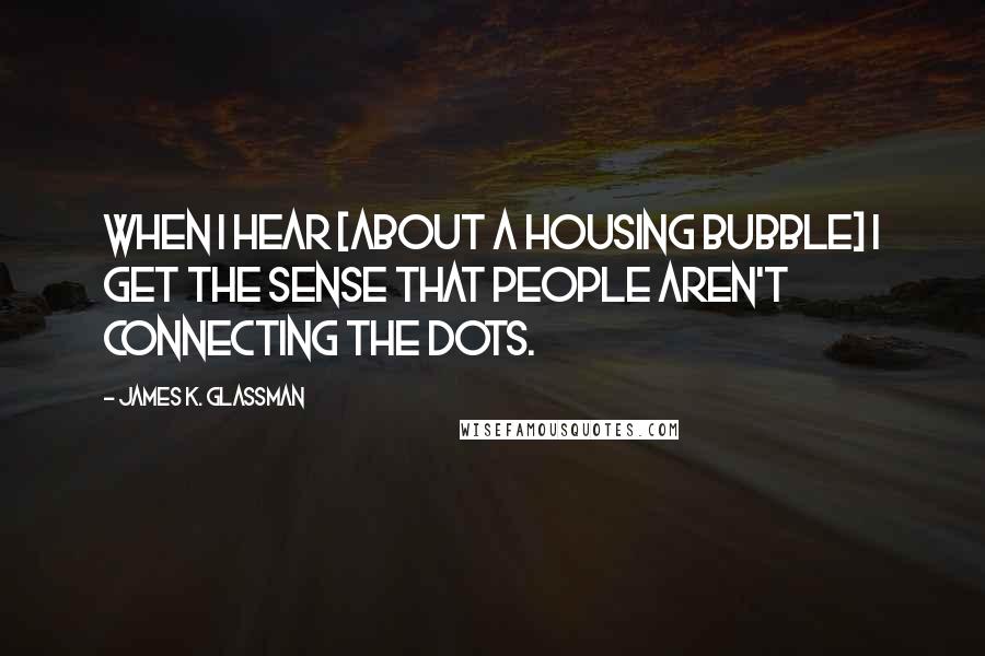 James K. Glassman Quotes: When I hear [about a housing bubble] I get the sense that people aren't connecting the dots.