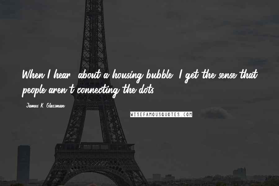 James K. Glassman Quotes: When I hear [about a housing bubble] I get the sense that people aren't connecting the dots.