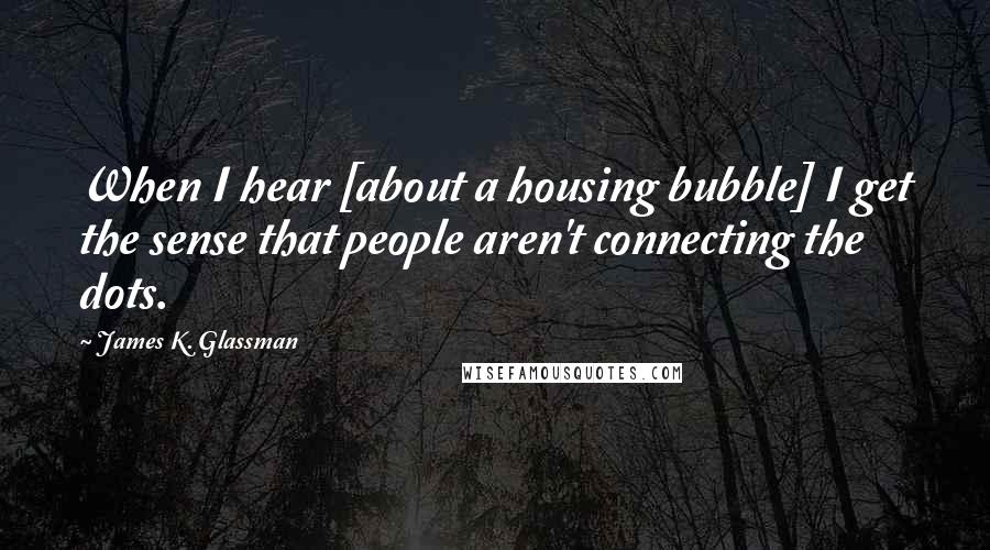 James K. Glassman Quotes: When I hear [about a housing bubble] I get the sense that people aren't connecting the dots.