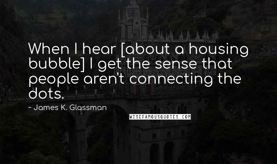 James K. Glassman Quotes: When I hear [about a housing bubble] I get the sense that people aren't connecting the dots.