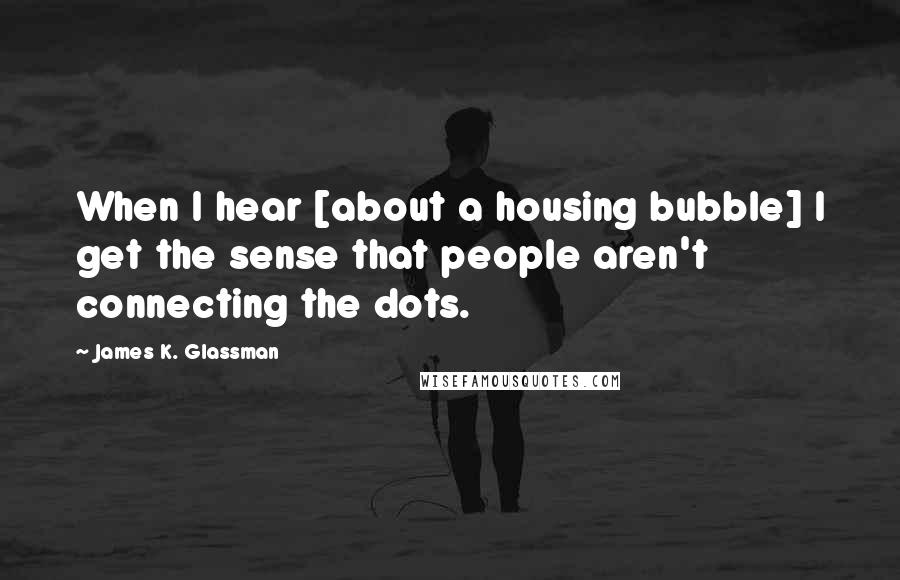 James K. Glassman Quotes: When I hear [about a housing bubble] I get the sense that people aren't connecting the dots.