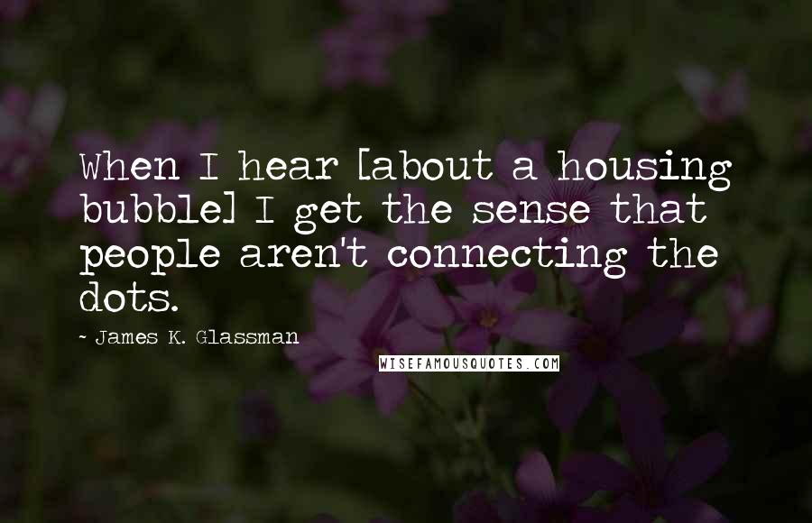 James K. Glassman Quotes: When I hear [about a housing bubble] I get the sense that people aren't connecting the dots.