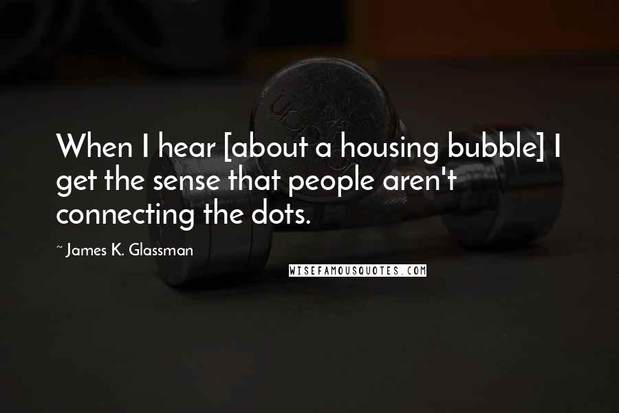 James K. Glassman Quotes: When I hear [about a housing bubble] I get the sense that people aren't connecting the dots.