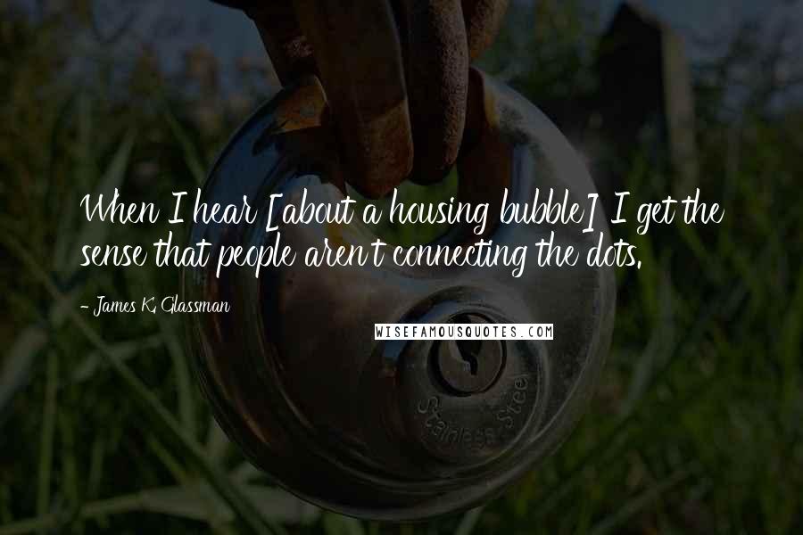 James K. Glassman Quotes: When I hear [about a housing bubble] I get the sense that people aren't connecting the dots.