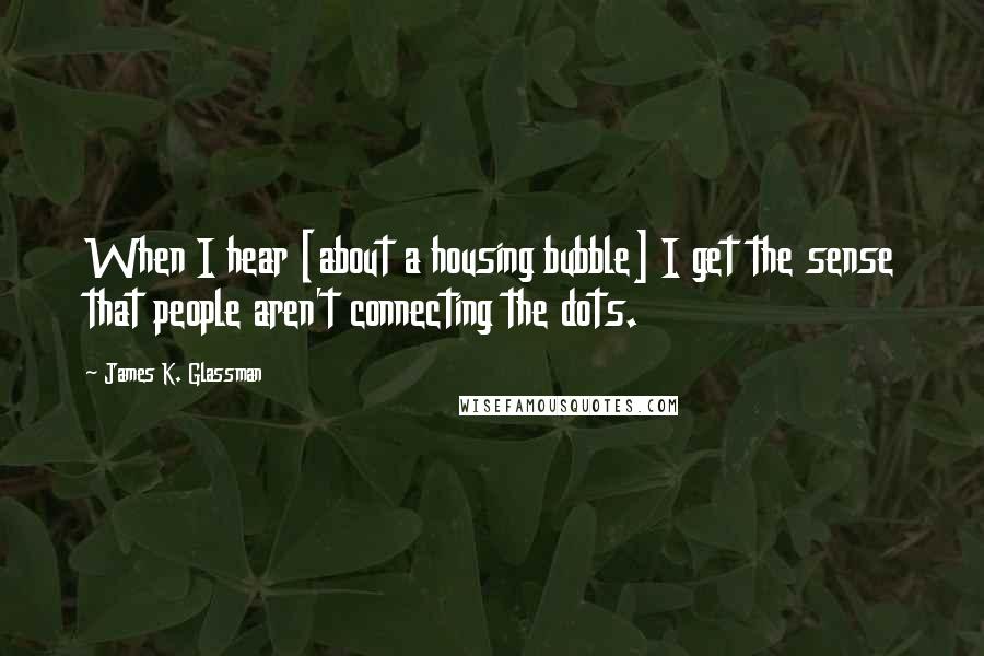 James K. Glassman Quotes: When I hear [about a housing bubble] I get the sense that people aren't connecting the dots.