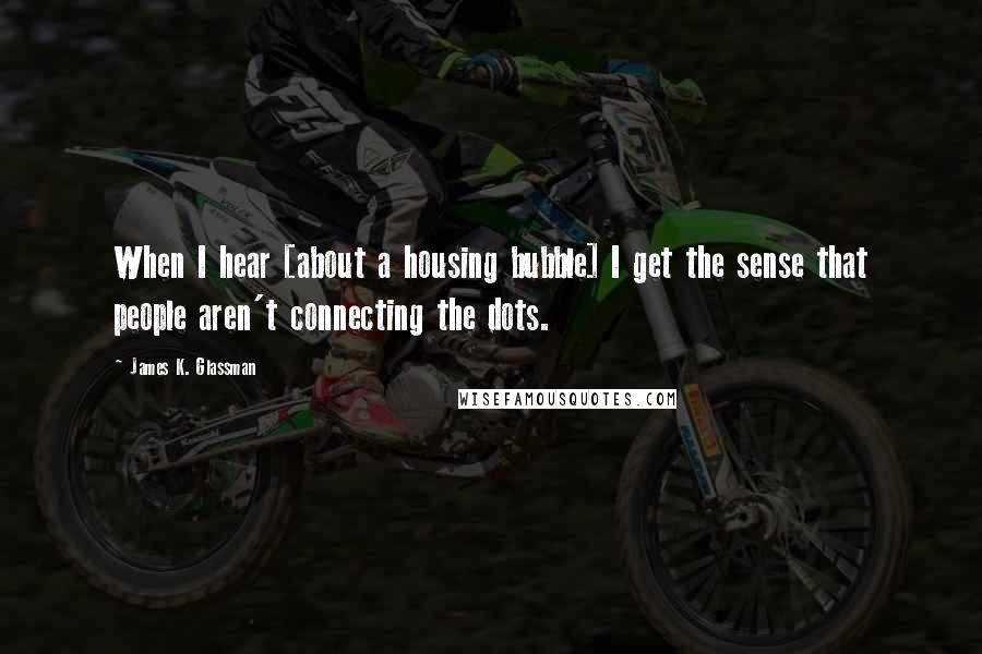 James K. Glassman Quotes: When I hear [about a housing bubble] I get the sense that people aren't connecting the dots.
