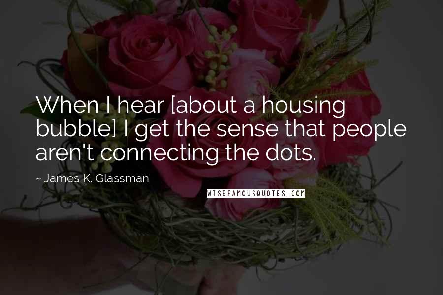 James K. Glassman Quotes: When I hear [about a housing bubble] I get the sense that people aren't connecting the dots.