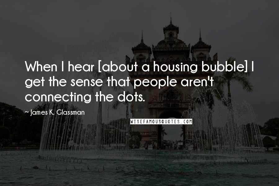 James K. Glassman Quotes: When I hear [about a housing bubble] I get the sense that people aren't connecting the dots.