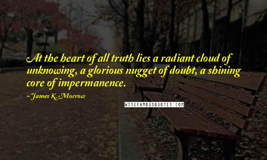 James K. Morrow Quotes: At the heart of all truth lies a radiant cloud of unknowing, a glorious nugget of doubt, a shining core of impermanence.