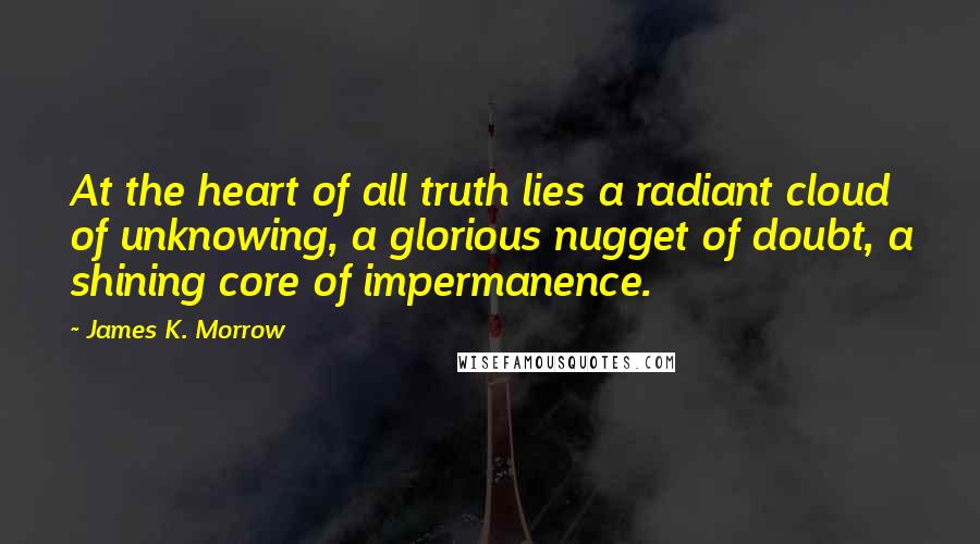 James K. Morrow Quotes: At the heart of all truth lies a radiant cloud of unknowing, a glorious nugget of doubt, a shining core of impermanence.