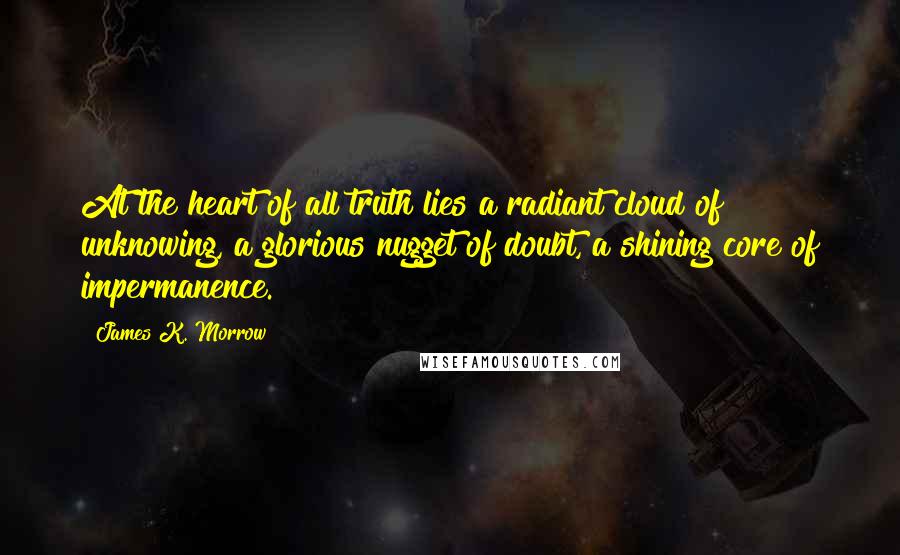 James K. Morrow Quotes: At the heart of all truth lies a radiant cloud of unknowing, a glorious nugget of doubt, a shining core of impermanence.