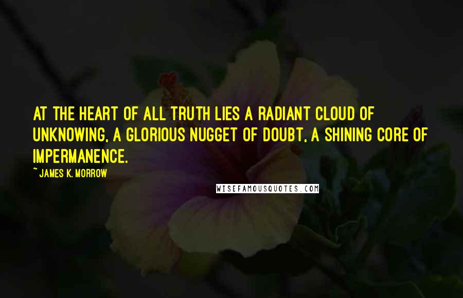 James K. Morrow Quotes: At the heart of all truth lies a radiant cloud of unknowing, a glorious nugget of doubt, a shining core of impermanence.