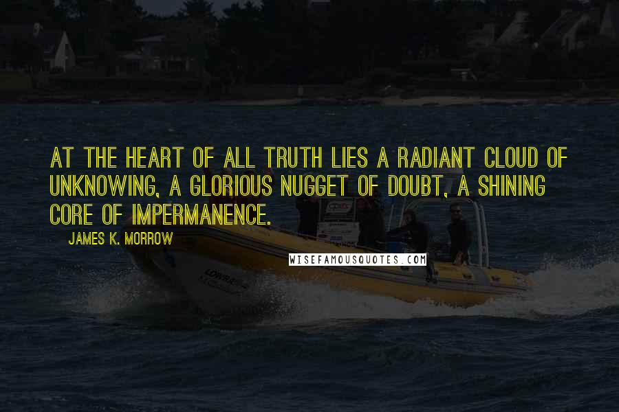 James K. Morrow Quotes: At the heart of all truth lies a radiant cloud of unknowing, a glorious nugget of doubt, a shining core of impermanence.