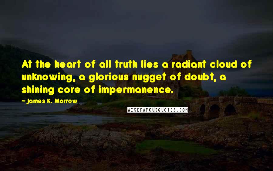 James K. Morrow Quotes: At the heart of all truth lies a radiant cloud of unknowing, a glorious nugget of doubt, a shining core of impermanence.