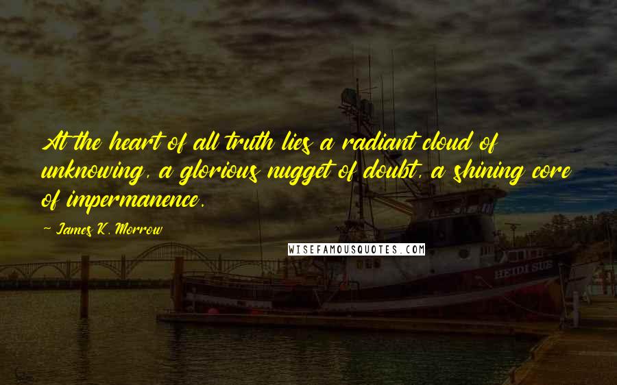 James K. Morrow Quotes: At the heart of all truth lies a radiant cloud of unknowing, a glorious nugget of doubt, a shining core of impermanence.