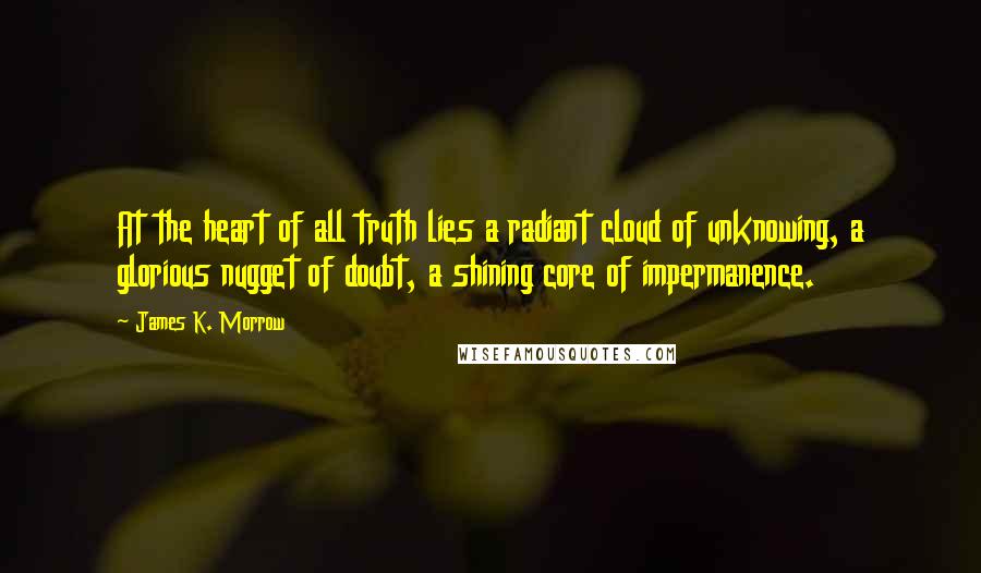James K. Morrow Quotes: At the heart of all truth lies a radiant cloud of unknowing, a glorious nugget of doubt, a shining core of impermanence.